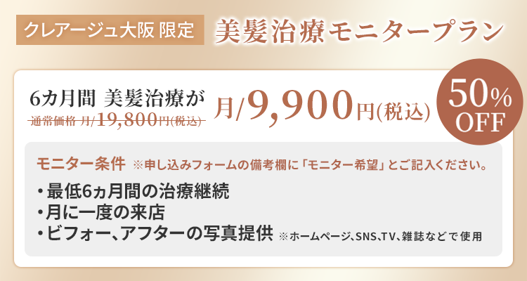 クレアージュ大阪限定 美髪治療モニタープラン 6ヵ月間 美髪治療が通常価格 月/19,800円（税込）→月/9,900円（税込） 50%OFF モニター条件・最低6ヵ月間の治療継続 ・月に一度のご来店 ・ビフォー、アフターの写真提供 ※ホームページ、SNS、TV、雑誌などで使用